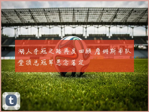 湖人夺冠之路再度回顾 詹姆斯率队登顶总冠军悬念落定