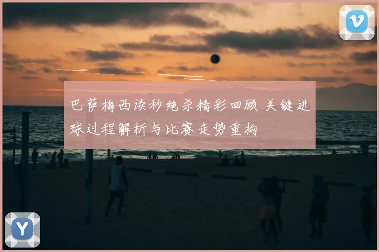 巴萨梅西读秒绝杀精彩回顾 关键进球过程解析与比赛走势重构