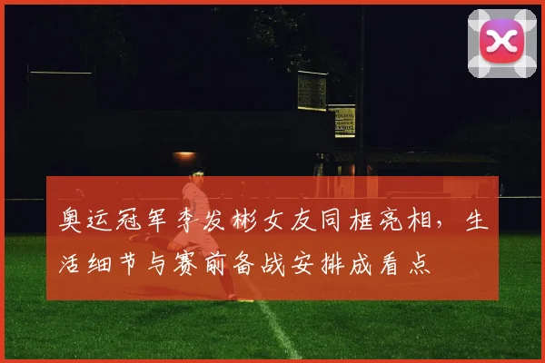 奥运冠军李发彬女友同框亮相，生活细节与赛前备战安排成看点
