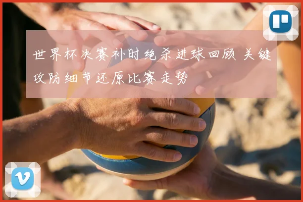 世界杯决赛补时绝杀进球回顾 关键攻防细节还原比赛走势