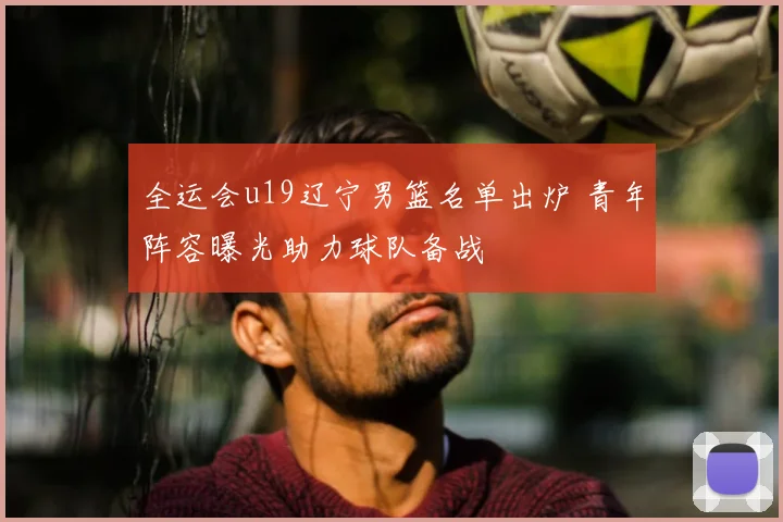 全运会u19辽宁男篮名单出炉 青年阵容曝光助力球队备战