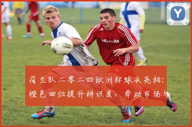 荷兰队二零二四欧洲杯球衣亮相:橙色回归提升辨识度,牵动市场与球员适配