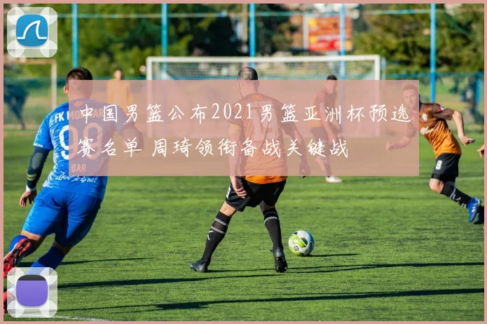 中国男篮公布2021男篮亚洲杯预选赛名单 周琦领衔备战关键战
