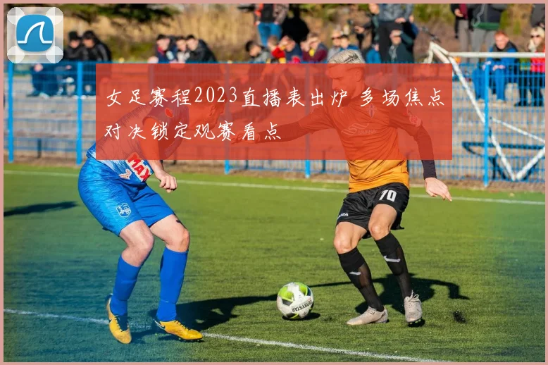 女足赛程2023直播表出炉 多场焦点对决锁定观赛看点