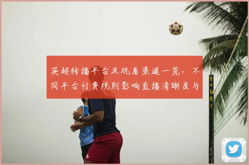 英超转播平台及观看渠道一览，不同平台付费规则影响直播清晰度与回放权限