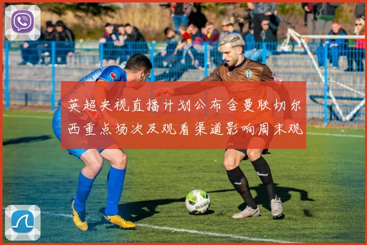 英超央视直播计划公布含曼联切尔西重点场次及观看渠道影响周末观赛安排