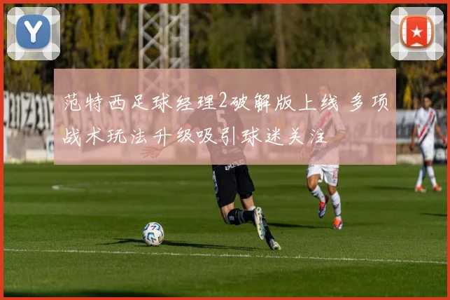 范特西足球经理2破解版上线 多项战术玩法升级吸引球迷关注