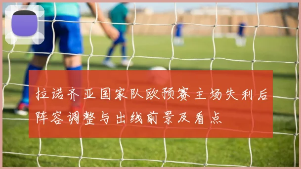 拉诺齐亚国家队欧预赛主场失利后阵容调整与出线前景及看点