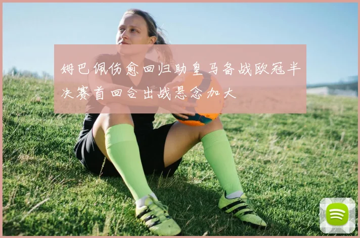 姆巴佩伤愈回归助皇马备战欧冠半决赛首回合出战悬念加大