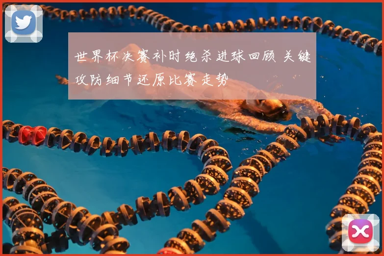 世界杯决赛补时绝杀进球回顾 关键攻防细节还原比赛走势