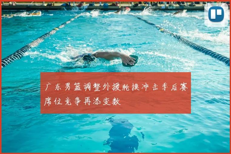 广东男篮调整外援轮换冲击季后赛席位竞争再添变数