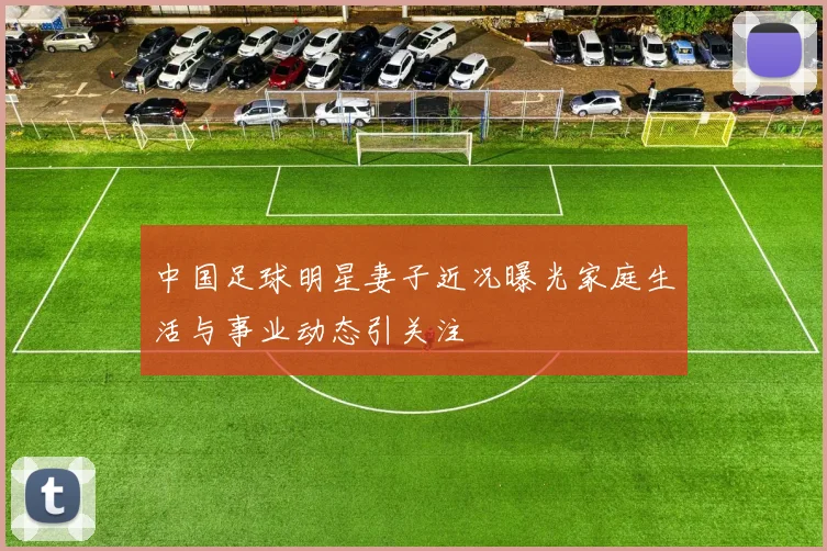 中国足球明星妻子近况曝光家庭生活与事业动态引关注
