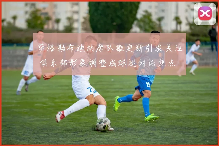 萨格勒布迪纳摩队徽更新引发关注 俱乐部形象调整成球迷讨论焦点