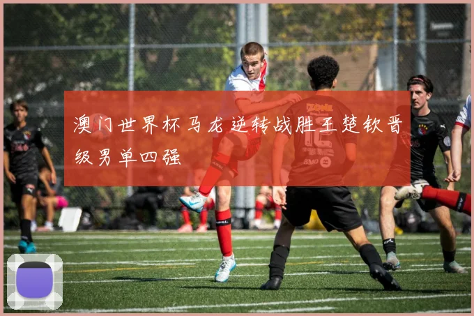 澳门世界杯马龙逆转战胜王楚钦晋级男单四强