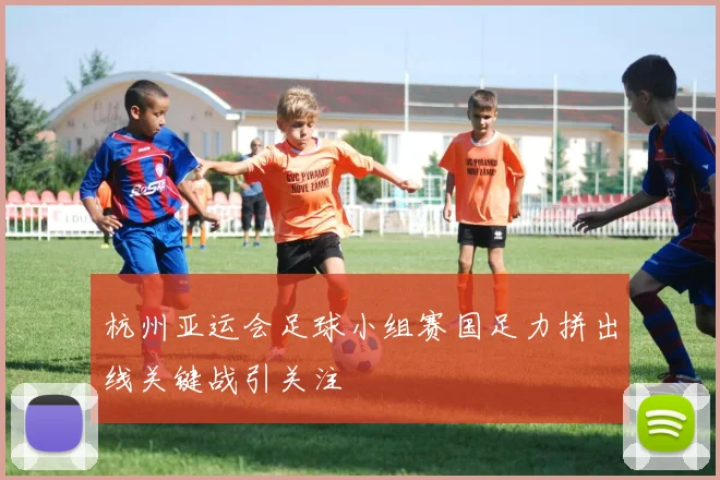 杭州亚运会足球小组赛国足力拼出线关键战引关注