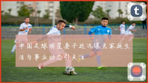 中国足球明星妻子近况曝光家庭生活与事业动态引关注