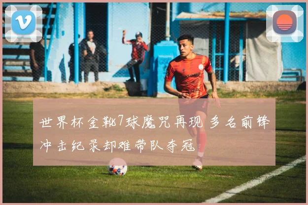 世界杯金靴7球魔咒再现 多名前锋冲击纪录却难带队夺冠