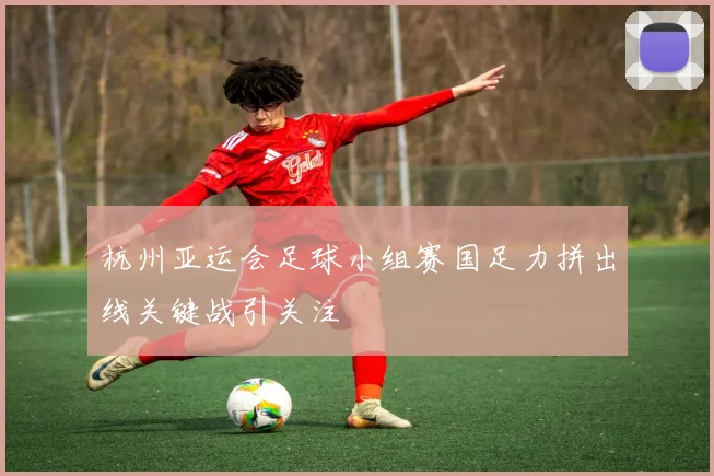 杭州亚运会足球小组赛国足力拼出线关键战引关注