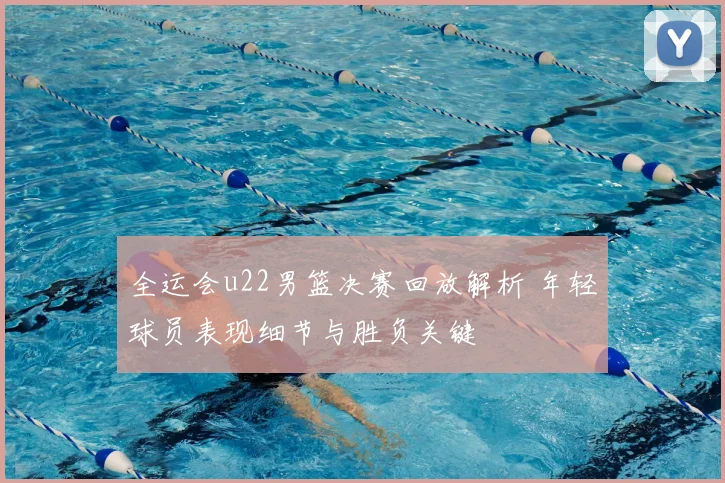 全运会u22男篮决赛回放解析 年轻球员表现细节与胜负关键