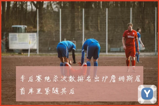 季后赛绝杀次数排名出炉詹姆斯居首库里紧随其后