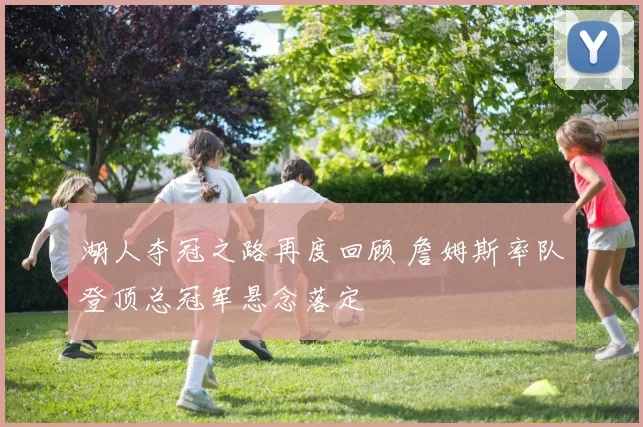 湖人夺冠之路再度回顾 詹姆斯率队登顶总冠军悬念落定