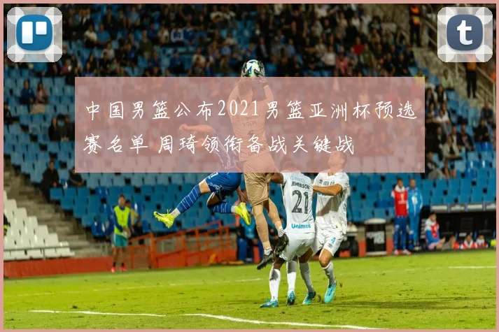 中国男篮公布2021男篮亚洲杯预选赛名单 周琦领衔备战关键战