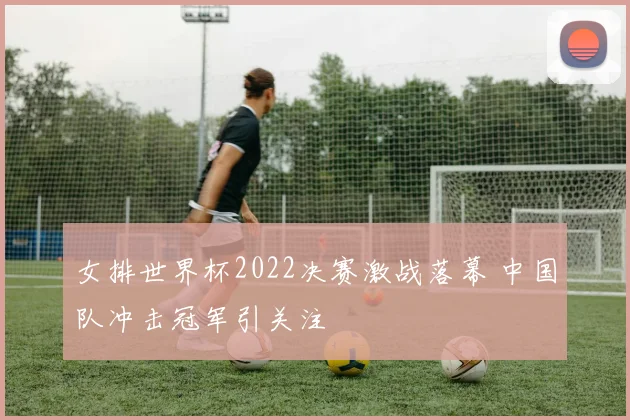 女排世界杯2022决赛激战落幕 中国队冲击冠军引关注