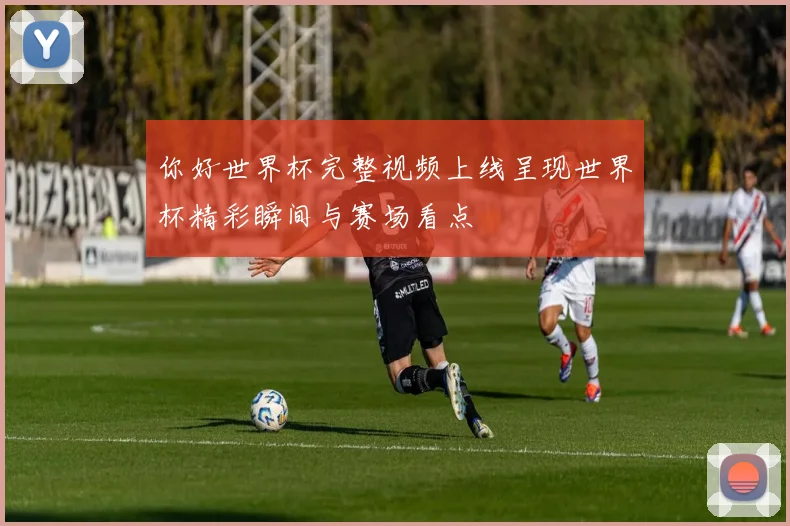 你好世界杯完整视频上线呈现世界杯精彩瞬间与赛场看点