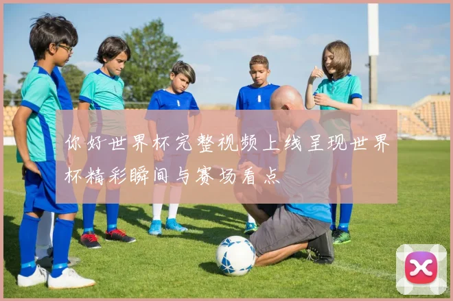你好世界杯完整视频上线呈现世界杯精彩瞬间与赛场看点